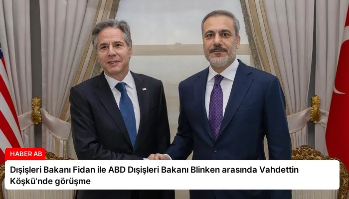 Dışişleri Bakanı Fidan ile ABD Dışişleri Bakanı Blinken arasında Vahdettin Köşkü’nde görüşme