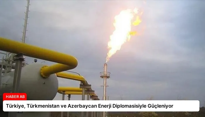 Türkiye, Türkmenistan ve Azerbaycan Enerji Diplomasisiyle Güçleniyor