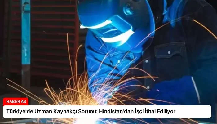 Türkiye’de Uzman Kaynakçı Sorunu: Hindistan’dan İşçi İthal Ediliyor