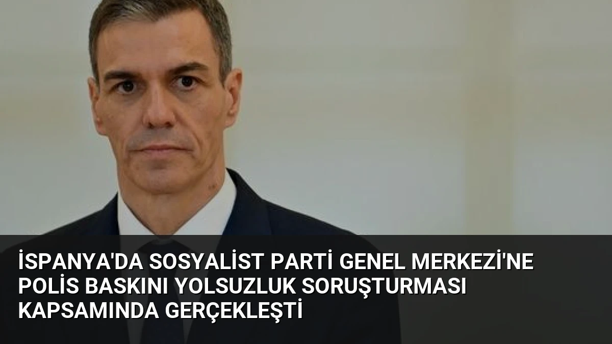 İspanya’da Sosyalist Parti Genel Merkezi’ne Polis Baskını Yolsuzluk Soruşturması Kapsamında Gerçekleşti
