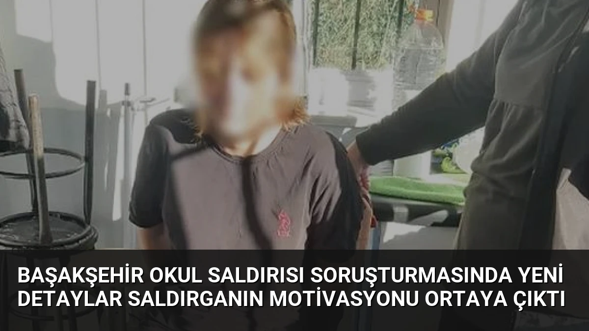 Başakşehir Okul Saldırısı Soruşturmasında Yeni Detaylar Saldırganın Motivasyonu Ortaya Çıktı